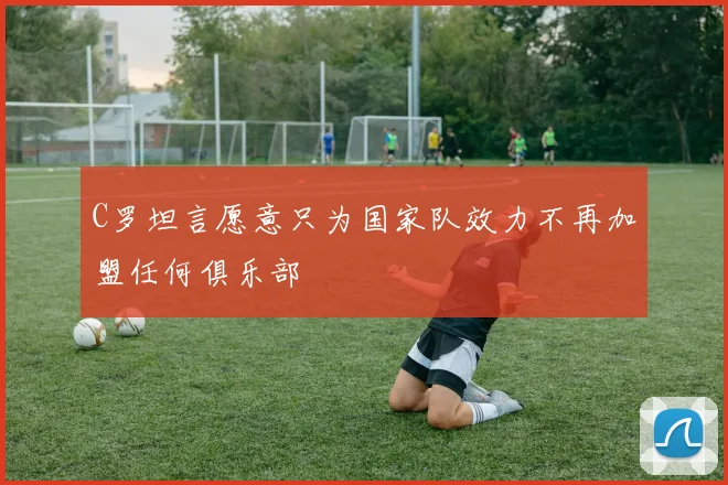 C罗坦言愿意只为国家队效力不再加盟任何俱乐部