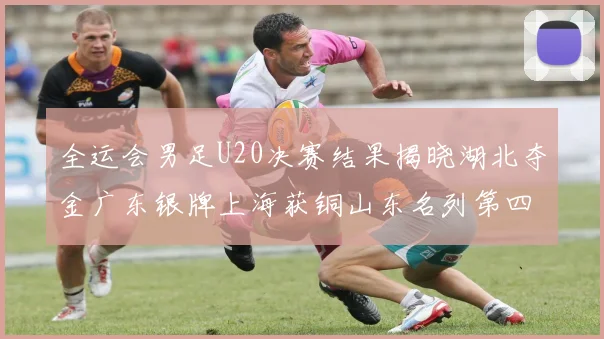 全运会男足U20决赛结果揭晓湖北夺金广东银牌上海获铜山东名列第四