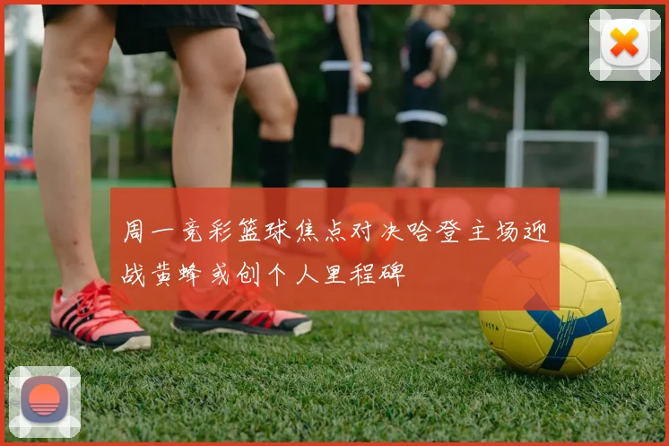 周一竞彩篮球焦点对决哈登主场迎战黄蜂或创个人里程碑