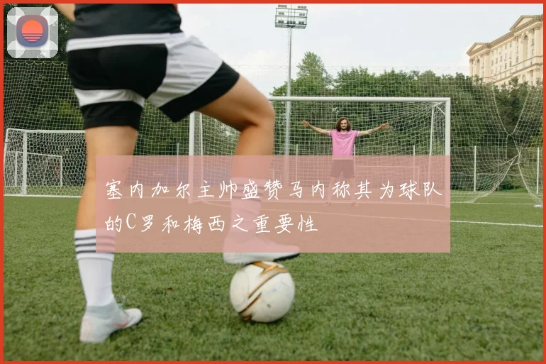塞内加尔主帅盛赞马内称其为球队的C罗和梅西之重要性
