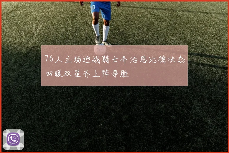 76人主场迎战骑士乔治恩比德状态回暖双星齐上阵争胜
