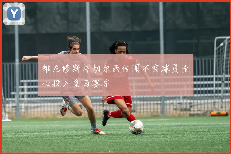 维尼修斯与切尔西传闻不实球员全心投入皇马赛季