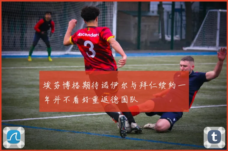 埃芬博格期待诺伊尔与拜仁续约一年并不看好重返德国队