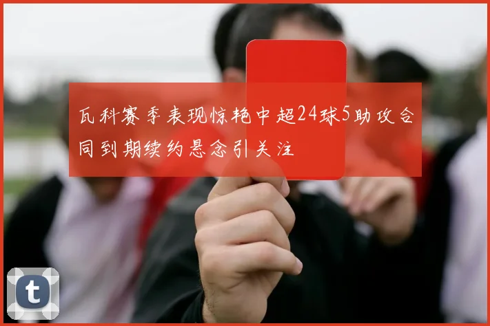瓦科赛季表现惊艳中超24球5助攻合同到期续约悬念引关注