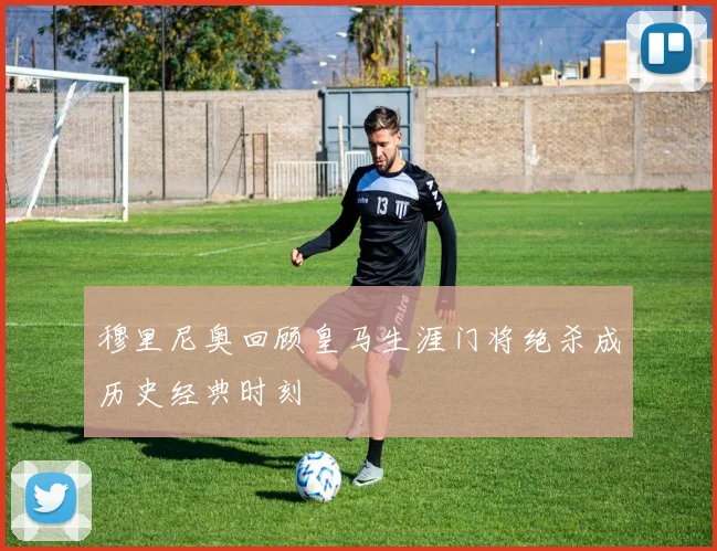 穆里尼奥回顾皇马生涯门将绝杀成历史经典时刻