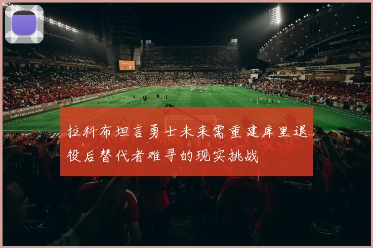 拉科布坦言勇士未来需重建库里退役后替代者难寻的现实挑战