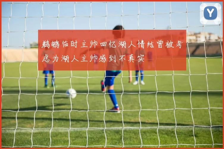 鹈鹕临时主帅回忆湖人情结曾被考虑为湖人主帅感到不真实