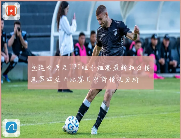 全运会男足U20组小组赛最新积分榜及第四至六比赛日对阵情况分析