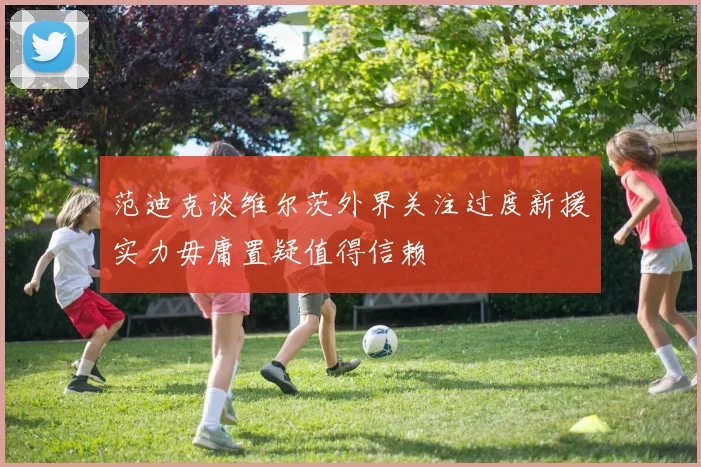 范迪克谈维尔茨外界关注过度新援实力毋庸置疑值得信赖