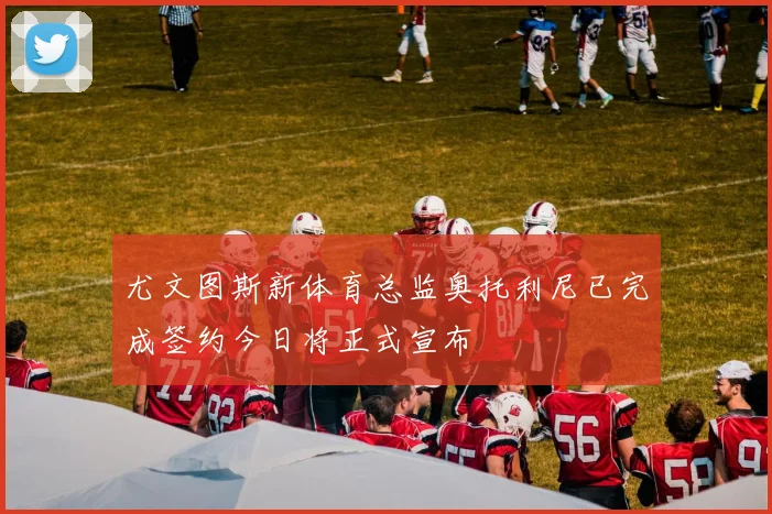 尤文图斯新体育总监奥托利尼已完成签约今日将正式宣布