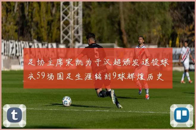 足协主席宋凯为于汉超颁发退役球衣59场国足生涯铭刻9球辉煌历史