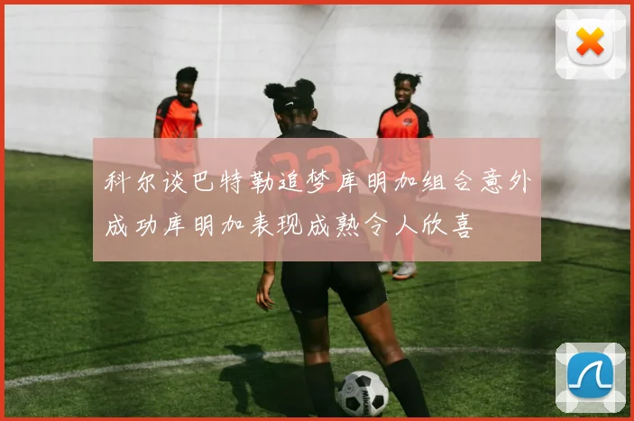 科尔谈巴特勒追梦库明加组合意外成功库明加表现成熟令人欣喜