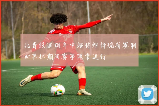 北青报道明年中超将维持现有赛制世界杯期间赛事照常进行