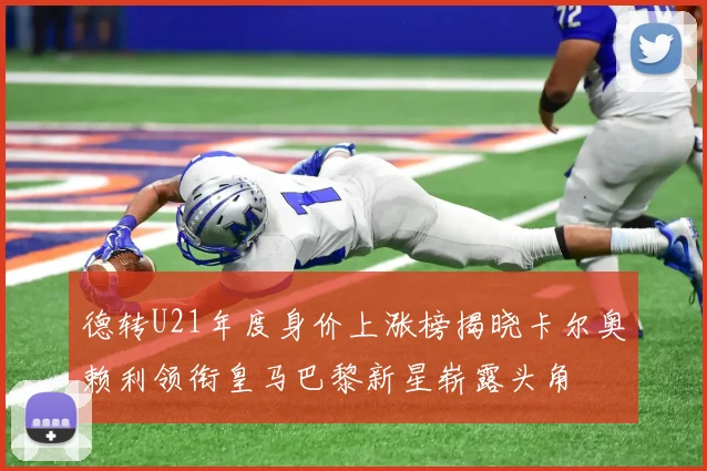 德转U21年度身价上涨榜揭晓卡尔奥赖利领衔皇马巴黎新星崭露头角