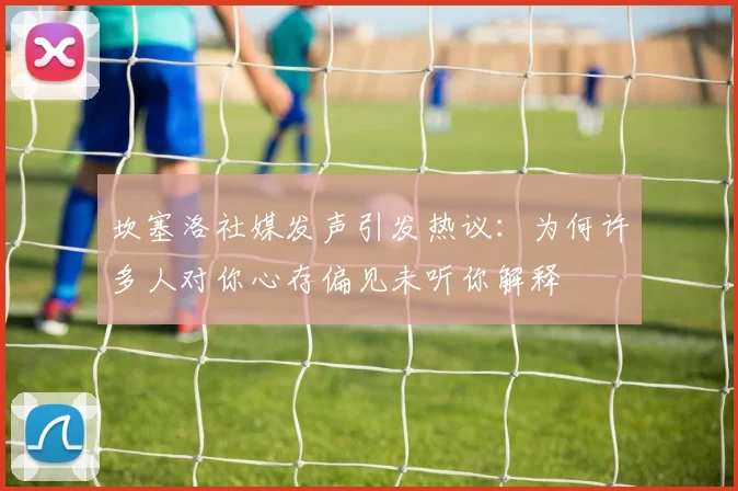 坎塞洛社媒发声引发热议：为何许多人对你心存偏见未听你解释