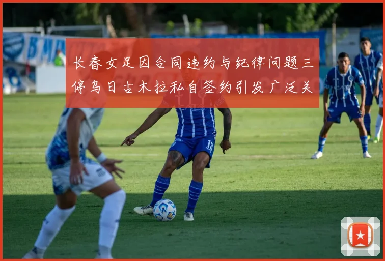长春女足因合同违约与纪律问题三停乌日古木拉私自签约引发广泛关注
