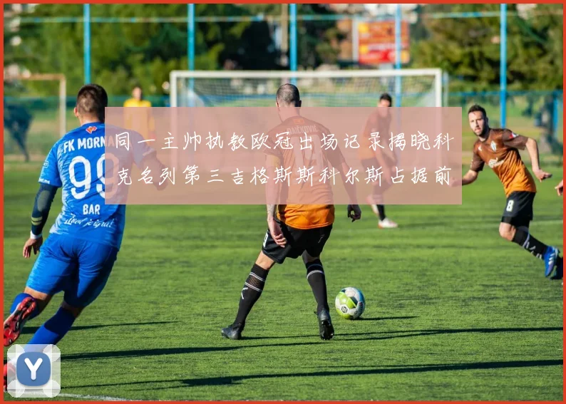 同一主帅执教欧冠出场记录揭晓科克名列第三吉格斯斯科尔斯占据前两位