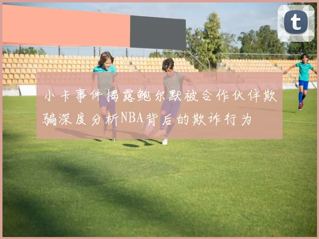 小卡事件揭露鲍尔默被合作伙伴欺骗深度分析NBA背后的欺诈行为